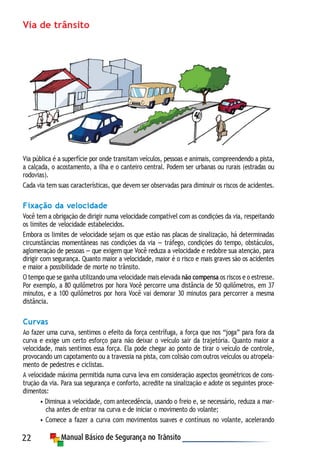 22
Via de trânsito
Via pública é a superfície por onde transitam veículos, pessoas e animais, compreendendo a pista,
a calçada, o acostamento, a ilha e o canteiro central. Podem ser urbanas ou rurais (estradas ou
rodovias).
Cada via tem suas características, que devem ser observadas para diminuir os riscos de acidentes.
Fixação da velocidade
Você tem a obrigação de dirigir numa velocidade compatível com as condições da via, respeitando
os limites de velocidade estabelecidos.
Embora os limites de velocidade sejam os que estão nas placas de sinalização, há determinadas
circunstâncias momentâneas nas condições da via — tráfego, condições do tempo, obstáculos,
aglomeração de pessoas — que exigem que Você reduza a velocidade e redobre sua atenção, para
dirigir com segurança. Quanto maior a velocidade, maior é o risco e mais graves são os acidentes
e maior a possibilidade de morte no trânsito.
O tempo que se ganha utilizando uma velocidade mais elevada não compensa os riscos e o estresse.
Por exemplo, a 80 quilômetros por hora Você percorre uma distância de 50 quilômetros, em 37
minutos, e a 100 quilômetros por hora Você vai demorar 30 minutos para percorrer a mesma
distância.
Curvas
Ao fazer uma curva, sentimos o efeito da força centrífuga, a força que nos “joga” para fora da
curva e exige um certo esforço para não deixar o veículo sair da trajetória. Quanto maior a
velocidade, mais sentimos essa força. Ela pode chegar ao ponto de tirar o veículo de controle,
provocando um capotamento ou a travessia na pista, com colisão com outros veículos ou atropela-
mento de pedestres e ciclistas.
A velocidade máxima permitida numa curva leva em consideração aspectos geométricos de cons-
trução da via. Para sua segurança e conforto, acredite na sinalização e adote os seguintes proce-
dimentos:
• Diminua a velocidade, com antecedência, usando o freio e, se necessário, reduza a mar-
cha antes de entrar na curva e de iniciar o movimento do volante;
• Comece a fazer a curva com movimentos suaves e contínuos no volante, acelerando
 