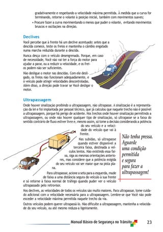 23
gradativamente e respeitando a velocidade máxima permitida. À medida que a curva for
terminando, retorne o volante à posição inicial, também com movimentos suaves;
• Procure fazer a curva movimentando o menos que puder o volante, evitando movimentos
bruscos e oscilações na direção.
Declives
Você percebe que à frente há um declive acentuado: antes que a
descida comece, teste os freios e mantenha o câmbio engatado
numa marcha reduzida durante a descida.
Nunca desça com o veículo desengrenado. Porque, em caso
de necessidade, Você não vai ter a força do motor para
ajudar a parar, ou a reduzir a velocidade, e os frei-
os podem não ser suficientes.
Não desligue o motor nas descidas. Com ele desli-
gado, os freios não funcionam adequadamente, e
o veículo pode atingir velocidades descontroladas.
Além disso, a direção pode travar se Você desligar o
motor.
Ultrapassagem
Onde houver sinalização proibindo a ultrapassagem, não ultrapasse. A sinalização é a representa-
ção da lei e foi implantada por pessoal técnico, que já calculou que naquele trecho não é possível
a ultrapassagem, porque há perigo de acidente. Nos trechos onde houver sinalização permitindo a
ultrapassagem, ou onde não houver qualquer tipo de sinalização, só ultrapasse se a faixa do
sentido contrário de fluxo estiver livre e, mesmo assim, só tome a decisão considerando a potência
do seu veículo e a veloci-
dade do veículo que vai à
frente.
Nas subidas, só ultrapasse
quando estiver disponível a
terceira faixa, destinada a veí-
culos lentos. Não existindo essa fai-
xa, siga as mesmas orientações anterio-
res, mas considere que a potência exigida
do seu veículo vai ser maior que na pista pla-
na.
Para ultrapassar, acione a seta para a esquerda, mude
de faixa a uma distância segura do veículo à sua frente
e só retorne à faixa normal de tráfego quando puder ver o veículo
ultrapassado pelo retrovisor.
Nos declives, as velocidades de todos os veículos são muito maiores. Para ultrapassar, tome cuida-
do adicional com a velocidade necessária para a ultrapassagem. Lembre-se que Você não pode
exceder a velocidade máxima permitida naquele trecho da via.
Outros veículos podem querer ultrapassá-lo. Não dificulte a ultrapassagem, mantenha a velocida-
de do seu veículo, ou até mesmo reduza-a ligeiramente.
Não tenha pressa.
Aguarde
uma condição
permitida
e segura
para fazer a
ultrapassagem!
 