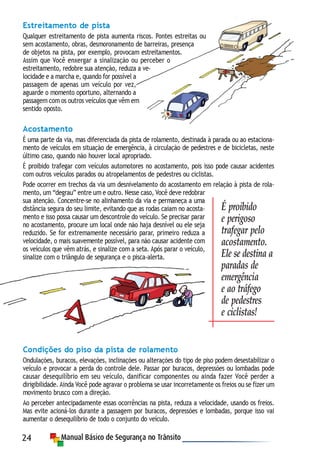 24
Estreitamento de pista
Qualquer estreitamento de pista aumenta riscos. Pontes estreitas ou
sem acostamento, obras, desmoronamento de barreiras, presença
de objetos na pista, por exemplo, provocam estreitamentos.
Assim que Você enxergar a sinalização ou perceber o
estreitamento, redobre sua atenção, reduza a ve-
locidade e a marcha e, quando for possível a
passagem de apenas um veículo por vez,
aguarde o momento oportuno, alternando a
passagem com os outros veículos que vêm em
sentido oposto.
Acostamento
É uma parte da via, mas diferenciada da pista de rolamento, destinada à parada ou ao estaciona-
mento de veículos em situação de emergência, à circulação de pedestres e de bicicletas, neste
último caso, quando não houver local apropriado.
É proibido trafegar com veículos automotores no acostamento, pois isso pode causar acidentes
com outros veículos parados ou atropelamentos de pedestres ou ciclistas.
Pode ocorrer em trechos da via um desnivelamento do acostamento em relação à pista de rola-
mento, um “degrau” entre um e outro. Nesse caso, Você deve redobrar
sua atenção. Concentre-se no alinhamento da via e permaneça a uma
distância segura do seu limite, evitando que as rodas caiam no acosta-
mento e isso possa causar um descontrole do veículo. Se precisar parar
no acostamento, procure um local onde não haja desnível ou ele seja
reduzido. Se for extremamente necessário parar, primeiro reduza a
velocidade, o mais suavemente possível, para não causar acidente com
os veículos que vêm atrás, e sinalize com a seta. Após parar o veículo,
sinalize com o triângulo de segurança e o pisca-alerta.
Condições do piso da pista de rolamento
Ondulações, buracos, elevações, inclinações ou alterações do tipo de piso podem desestabilizar o
veículo e provocar a perda do controle dele. Passar por buracos, depressões ou lombadas pode
causar desequilíbrio em seu veículo, danificar componentes ou ainda fazer Você perder a
dirigibilidade. Ainda Você pode agravar o problema se usar incorretamente os freios ou se fizer um
movimento brusco com a direção.
Ao perceber antecipadamente essas ocorrências na pista, reduza a velocidade, usando os freios.
Mas evite acioná-los durante a passagem por buracos, depressões e lombadas, porque isso vai
aumentar o desequilíbrio de todo o conjunto do veículo.
É proibido
e perigoso
trafegar pelo
acostamento.
Ele se destina a
paradas de
emergência
e ao tráfego
de pedestres
e ciclistas!
 