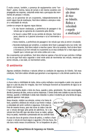26
É muito comum, também, a presença de equipamentos como “ore-
lhões”, postes, lixeiras, banca de jornais e até mesmo cavaletes com
propaganda nas esquinas, reduzindo ainda mais a percepção dos movi-
mentos de pessoas e veículos.
Assim, ao se aproximar de um cruzamento, independentemente de
existir algum tipo de sinalização, Você deve redobrar a atenção e redu-
zir a velocidade do veículo.
Lembre-se sempre de algumas regras básicas:
• Se não houver sinalização, a preferência de passagem é do
veículo que se aproxima do cruzamento pela direita;
• Se houver a placa PARE no seu sentido de direção, Você deve
parar, observar se é possível atravessar e só aí movimentar o
veículo;
• Numa rotatória, a preferência de passagem é do veículo que nela já estiver circulando;
• Havendo sinalização por semáforo, o condutor deve fazer a passagem sob a luz verde. Sob
a luz amarela, Você deve reduzir a marcha e parar. Sob a luz amarela, Você só deve fazer
a travessia se já tiver entrado no cruzamento ou se essa condição for a mais segura para
impedir que o veículo que vem atrás colida com o seu.
Nos cruzamentos com semáforos, Você deve observar apenas o foco de luz que controla o tráfego
da via em que Você está e aguardar o sinal verde antes de movimentar seu veículo, mesmo que
outros veículos, a seu lado, se movimentem antes.
O ambiente
Algumas condições climáticas e naturais afetam as condições de segurança do trânsito. Sob essas
condições, Você deve adotar atitudes que garantam a sua segurança e a dos demais usuários da via.
Chuva
A chuva reduz a visibilidade de todos, deixa a pista molhada e escorregadia e pode criar poças de
água se o piso da pista for irregular, não tiver inclinação favorável ao escoamento de água ou se
estiver com buracos.
É bom ficar alerta desde o início da chuva, quando a pista, geralmente, fica mais escorregadia,
devido à presença de óleo, areia ou outras impurezas. E tomar ainda mais cuidado no caso de chuvas
intensas, quando a visibilidade é ainda mais reduzida e a pista é recoberta por uma lâmina de água,
podendo aparecer mais poças.
Nessa situação, redobre sua atenção, acione a luz baixa do
farol, aumente a distância do veículo a sua frente e reduza
a velocidade até sentir conforto e segurança. Evite pisar no
freio de maneira brusca, para não travar as rodas e não dei-
xar o veículo derrapar pela perda de aderência. Se o seu
veículo tem freio ABS (que não deixa travar as rodas), aplique
força no pedal, mantendo-o pressionado até seu controle total.
No caso de chuva de granizo (chuva de pedra), o melhor a fazer
é parar o veículo em local seguro e aguardar o fim da chuva. Ela
não dura muito nessas circunstâncias. Ter os limpadores de pára-
Cruzamentos
são áreas
de risco
no trânsito.
Reduza a
velocidade
e respeite
a sinalização!
 