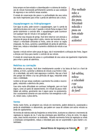 27
brisa sempre em bom estado e o desembaçador e o sistema de sinaliza-
ção do veículo funcionando perfeitamente aumenta as suas condições
de segurança e seu conforto nessas ocasiões.
O estado de conservação dos pneus e a profundidade dos seus sulcos
são muito importantes para evitar a perda de aderência sob a chuva.
Aquaplanagem ou hidroplanagem
Com água na pista, pode ocorrer a aquaplanagem, que é a perda da
aderência do pneu com o solo. É quando o veículo flutua na água e Você
perde totalmente o controle dele. A aquaplanagem pode acontecer
com qualquer tipo de veículo e em qualquer piso.
Para evitar essa situação de perigo, Você deve observar com atenção a
presença de poças de água sobre a pista, mesmo não havendo chuva, e
reduzir a velocidade utilizando os freios, antes de entrar na região
empoçada. Na chuva, aumenta a possibilidade de perda de aderência.
Nesse caso, reduza a velocidade e aumente a distância do veículo a sua
frente.
Quando o veículo estiver sobre poças de água, não é recomendável a utilização dos freios. Segure
a direção com força para manter o controle de seu veículo.
O estado de conservação dos pneus e a profundidade de seus sulcos são igualmente importantes
para evitar a perda de aderência.
Neblina ou cerração
Sob neblina ou cerração, Você deve imediatamente acender a luz baixa do farol (e o farol de
neblina, se tiver), aumentar a distância do veículo a sua frente e redu-
zir a velocidade, até sentir mais segurança e conforto. Não use o farol
alto porque ele reflete a luz nas partículas de água, reduzindo ainda
mais a visibilidade.
Lembre-se de que nessas condições o pavimento fica úmido e escorre-
gadio, reduzindo a aderência dos pneus.
Caso sinta muita dificuldade em continuar trafegando, pare em local
seguro, como um posto de abastecimento. Em virtude da pouca visibi-
lidade sob neblina, geralmente não é seguro parar no acostamento.
Use o acostamento somente em caso extremo e de emergência e utili-
ze, nesses casos, o pisca-alerta.
Vento
Ventos muito fortes, ao atingirem seu veículo em movimento, podem deslocá-lo, ocasionando a
perda de estabilidade e o descontrole, que podem ser causa de colisões com outros veículos ou
ainda de capotamentos.
Há trechos de rodovias onde são freqüentes os ventos fortes.Acostume-se a observar o movimento da
vegetação às margens da via. É uma boa orientação para identificar a força do vento. Em alguns
casos, esses trechos encontram- se sinalizados. Notando movimentos fortes da vegetação ou vendo
a sinalização correspondente, reduza a velocidade para não ser surpreendido e para manter a es-
tabilidade.
Sob neblina,
reduza
a velocidade
e use
a luz baixa
do farol!
Piso molhado
reduz a
aderência
dos pneus.
Velocidade
reduzida e
pneus em
bom estado
evitam
acidentes!
 
