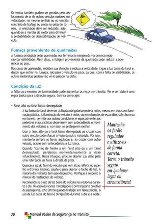 28
Os ventos também podem ser gerados pelo des-
locamento de ar de outros veículos maiores em
velocidade, no mesmo sentido ou no sentido
contrário de tráfego ou ainda na saída de tú-
neis. A velocidade deve ser reduzida, ade-
quando-se a marcha do motor para diminuir
a probabilidade de desestabilização do veí-
culo.
Fumaça proveniente de queimadas
A fumaça produzida pelas queimadas nos terrenos à margem da via provoca redu-
ção da visibilidade. Além disso, a fuligem proveniente da queimada pode reduzir a ade-
rência ao piso.
Nos casos de queimadas, redobre sua atenção e reduza a velocidade. Ligue a luz baixa do farol e,
depois que entrar na fumaça, não pare o veículo na pista, já que, com a falta de visibilidade, os
outros motoristas podem não vê-lo parado na pista.
Condição da luz
A falta ou o excesso de luminosidade pode aumentar os riscos no trânsito. Ver e ser visto é uma
regra básica para a direção segura. Confira como agir:
• Farol alto ou farol baixo desregulado
A luz baixa do farol deve ser utilizada obrigatoriamente à noite, mesmo em vias com ilumi-
nação pública. A iluminação do veículo à noite, ou em situações de escuridão, sob chuva ou
em túneis, permite aos outros condutores e especialmente aos
pedestres e aos ciclistas observarem com antecedência o movi-
mento dos veículos e, com isso, se protegerem melhor.
Usar o farol alto ou o farol baixo desregulado ao cruzar com
outro veículo pode ofuscar a visão do outro motorista. Por isso,
mantenha sempre os faróis regulados e, ao cruzar com outro
veículo, acione com antecedência a luz baixa.
Quando ficamos de frente a um farol alto ou a um farol
desregulado, perdemos momentaneamente a visão
(ofuscamento). Nessa situação, procure desviar sua visão para
uma referência na faixa à direita da pista.
Quando a luz do farol do veículo que vem atrás refletir no espe-
lho retrovisor interno, ajuste-o para desviar o facho de luz. A
maioria dos veículos tem esse dispositivo. Verifique a respeito o
manual de instruções do veículo.
Recomenda-se o uso da luz baixa do veículo nas rodovias duran-
te o dia. No caso dos ciclos motorizados e do transporte coletivo
de passageiros, este último quando trafegar em faixa própria, o
uso da luz baixa do farol é obrigatório durante o dia e a noite.
Mantenha
os faróis
regulados
e utilize-os
de forma
correta.
Torne o trânsito
seguro
em qualquer
lugar ou
circunstância!
 