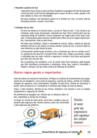 29
• Penumbra (ausência de luz)
A penumbra (lusco-fusco) é uma ocorrência freqüente na passagem do final da tarde para
o início da noite ou do final da madrugada para o nascer do dia ou, ainda, quando o céu
está nublado ou chove com intensidade.
Sob essas condições, tão importante quanto ver é também ser visto. Ao menor sinal de
iluminação precária, acenda o farol baixo.
• Inclinação da luz solar
No início da manhã ou no final da tarde, a luz do sol “bate na cara”. O sol, devido a sua
inclinação, pode causar ofuscamento, reduzindo sua visão. Nem é preciso dizer que isso
representa perigo de acidentes. Procure programar sua viagem para evitar essas condi-
ções. O ofuscamento pode acontecer também pelo reflexo do sol em alguns objetos poli-
dos, como garrafas, latas ou pára-brisas.
Sob todas essas condições, reduza a velocidade do veículo, utilize o quebra-sol (pala de
proteção interna) ou até mesmo um óculos protetor (óculos de sol), e procure observar
uma referência no lado direito da pista.
O ofuscamento também pode acontecer com os motoristas que vêm em sentido contrá-
rio, quando são eles que têm o sol pela frente. Nesse caso, redobre sua atenção, reduza
a velocidade para seu maior conforto e segurança e acenda o farol baixo para garantir
que Você seja visto por eles.
Nos cruzamentos com semáforos, o sol, ao incidir sobre focos luminosos, pode impedir
que Você identifique corretamente a sinalização. Nesse caso, reduza a velocidade e
redobre a atenção, até que tenha certeza da indicação do semáforo.
Outras regras gerais e importantes
Antes de colocar seu veículo em movimento, verifique as condições de funcionamento dos equipa-
mentos de uso obrigatório, como cintos de segurança, encostos de cabeça, extintor de incêndio,
triângulo de segurança, pneu sobressalente, limpador de pára-brisa, sistema de iluminação e
buzina, além de observar se o combustível é suficiente para chegar ao local de destino.
Tenha, a todo momento, domínio de seu veículo, dirigindo-o com atenção e com os cuidados
indispensáveis à segurança do trânsito.
Dê preferência de passagem aos veículos que se deslocam sobre tri-
lhos, respeitadas as normas de circulação.
Ao dirigir um veículo de maior porte, tome todo o cuidado e seja res-
ponsável pela segurança dos veículos menores, pelos não motorizados
e pela segurança dos pedestres.
Veículos
de maior
porte são
responsáveis
pela segurança
dos veículos
menores!
 