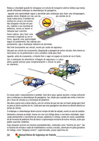 30
Reduza a velocidade quando for ultrapassar um veículo de transporte coletivo (ônibus) que esteja
parado efetuando embarque ou desembarque de passageiros.
Aguarde uma oportunidade segura e permitida pela sinalização para fazer uma ultrapassagem,
quando estiver dirigindo em vias com du- plo sentido de di-
reção e pista única, e também nos
trechos em curvas e em aclives.
Não ultrapasse veículos em pon-
tes, viadutos e nas travessias de
pedestres, exceto se houver si-
nalização que o permita.
Numa rodovia, para fazer uma
conversão à esquerda ou um re-
torno, aguarde uma oportunidade
segura no acostamento. Nas rodovias sem
acostamento, siga a sinalização indicativa de permissão.
Não freie bruscamente seu veículo, exceto por razões de segurança.
Não pare seu veículo nos cruzamentos, bloqueando a passagem de outros veículos. Nem mesmo se
Você estiver na via preferencial e com o semáforo verde para Você.
Aguarde, antes do cruzamento, o trânsito fluir e vagar um espaço no trecho de via à frente.
Use a sinalização de advertência (triângulo de segurança) e o pisca-
alerta quando precisar parar temporariamente o veículo na pista
de rolamento.
Em locais onde o estacionamento é proibido, Você deve parar apenas durante o tempo suficiente
para o embarque ou desembarque de passageiros. Isso, desde que a parada não venha a interrom-
per o fluxo de veículos ou a locomoção de pedestres.
Não abra a porta nem a deixe aberta, sem ter certeza de que isso não vai trazer perigo para Você
ou para os outros usuários da via. Cuide para que seus passageiros não abram ou deixem abertas as
portas do veículo.
O embarque e o desembarque devem ocorrer sempre do lado da calçada, exceto no caso do condutor.
Mantenha a atenção ao dirigir, mesmo em vias com tráfego denso e com baixa velocidade, obser-
vando atentamente o movimento de veículos, pedestres e ciclistas, tendo em conta a possibilida-
de da travessia de pedestres fora da faixa e a aproximação excessiva de outros veículos, ações que
podem acarretar acidentes.
Essas situações ocorrem em horários preestabelecidos, conhecidos como “horários de pico”. São
os horários de entrada e saída de trabalhadores e acesso a escolas, sobretudo em pólos geradores
de tráfego, como “shopping centers”, supermercados, praças esportivas etc.
 