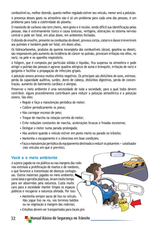 32
combustível ou, melhor dizendo, quanto melhor regulado estiver seu veículo, menor será a poluição.
A presença desses gases na atmosfera não é só um problema para cada uma das pessoas, é um
problema para toda a coletividade do planeta.
O monóxido de carbono não tem cheiro, nem gosto e é incolor, sendo difícil sua identificação pelas
pessoas. Mas é extremamente tóxico e causa tonturas, vertigens, alterações no sistema nervoso
central e pode ser fatal, em altas doses, em ambientes fechados.
O dióxido de enxofre, presente na combustão do diesel, provoca coriza, catarro e danos irreversíveis
aos pulmões e também pode ser fatal, em doses altas.
Os hidrocarbonetos, produtos da queima incompleta dos combustíveis (álcool, gasolina ou diesel),
são responsáveis pelo aumento da incidência de câncer no pulmão, provocam irritação nos olhos, no
nariz, na pele e no aparelho respiratório.
A fuligem, que é composta por partículas sólidas e líquidas, fica suspensa na atmosfera e pode
atingir o pulmão das pessoas e agravar quadros alérgicos de asma e bronquite, irritação de nariz e
garganta e facilitar a propagação de infecções gripais.
A poluição sonora provoca muitos efeitos negativos. Os principais são distúrbios do sono, estresse,
perda da capacidade auditiva, surdez, dores de cabeça, distúrbios digestivos, perda de concen-
tração, aumento do batimento cardíaco e alergias.
Preservar o meio ambiente é uma necessidade de toda a sociedade, para a qual todos devem
contribuir. Alguns procedimentos contribuem para reduzir a poluição atmosférica e a poluição
sonora. São eles:
• Regule e faça a manutenção periódica do motor;
• Calibre periodicamente os pneus;
• Não carregue excesso de peso;
• Troque de marcha na rotação correta do motor;
• Evite reduções constantes de marcha, acelerações bruscas e freadas excessivas;
• Desligue o motor numa parada prolongada;
• Não acelere quando o veículo estiver em ponto morto ou parado no trânsito;
• Mantenha o escapamento e o silencioso em boas condições;
•Façaamanutençãoperiódicadoequipamentodestinadoareduzirospoluentes—catalisador
(nos veículos em que é previsto).
Você e o meio ambiente
A sujeira jogada na via pública ou nas margens das rodo-
vias estimula a proliferação de insetos e de roedores,
o que favorece a transmissão de doenças contagio-
sas. Outros materiais jogados no meio ambiente,
comolatasegarrafasplásticas,levammuitotempo
para ser absorvidos pela natureza. Custa muito
caro para a sociedade manter limpos os espaços
públicos e recuperar a natureza afetada. Por isso:
• Mantenha sempre sacos de lixo no veículo.
Não jogue lixo na via, nos terrenos baldios
ou na vegetação à margem das rodovias;
• Entulhos devem ser transportados para locais pró-
 