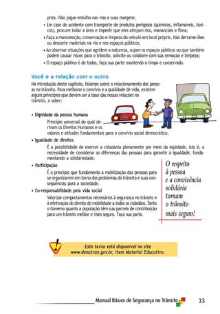 33
prios. Não jogue entulho nas vias e suas margens;
• Em caso de acidente com transporte de produtos perigosos (químicos, inflamáveis, tóxi-
cos), procure isolar a área e impedir que eles atinjam rios, mananciais e flora;
• Faça a manutenção, conservação e limpeza do veículo em local próprio. Não derrame óleo
ou descarte materiais na via e nos espaços públicos;
• Ao observar situações que agridem a natureza, sujam os espaços públicos ou que também
podem causar riscos para o trânsito, solicite ou colabore com sua remoção e limpeza;
• O espaço público é de todos, faça sua parte mantendo-o limpo e conservado.
Você e a relação com o outro
Na introdução deste capítulo, falamos sobre o relacionamento das pesso-
as no trânsito. Para melhorar o convívio e a qualidade de vida, existem
alguns princípios que devem ser a base das nossas relações no
trânsito, a saber:
• Dignidade da pessoa humana
Princípio universal do qual de-
rivam os Direitos Humanos e os
valores e atitudes fundamentais para o convívio social democrático.
• Igualdade de direitos
É a possibilidade de exercer a cidadania plenamente por meio da eqüidade, isto é, a
necessidade de considerar as diferenças das pessoas para garantir a igualdade, funda-
mentando a solidariedade.
• Participação
É o princípio que fundamenta a mobilização das pessoas para
se organizarem em torno dos problemas do trânsito e suas con-
seqüências para a sociedade.
• Co-responsabilidade pela vida social
Valorizar comportamentos necessários à segurança no trânsito e
à efetivação do direito de mobilidade a todos os cidadãos. Tanto
o Governo quanto a população têm sua parcela de contribuição
para um trânsito melhor e mais seguro. Faça sua parte.
Este texto está disponível no site
www.denatran.gov.br, item Material Educativo.
O respeito
à pessoa
e a convivência
solidária
tornam
o trânsito
mais seguro!
 