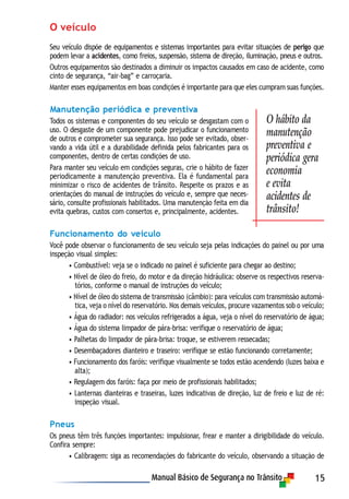 15
O veículo
Seu veículo dispõe de equipamentos e sistemas importantes para evitar situações de perigo que
podem levar a acidentes, como freios, suspensão, sistema de direção, iluminação, pneus e outros.
Outros equipamentos são destinados a diminuir os impactos causados em caso de acidente, como
cinto de segurança, “air-bag” e carroçaria.
Manter esses equipamentos em boas condições é importante para que eles cumpram suas funções.
Manutenção periódica e preventiva
Todos os sistemas e componentes do seu veículo se desgastam com o
uso. O desgaste de um componente pode prejudicar o funcionamento
de outros e comprometer sua segurança. Isso pode ser evitado, obser-
vando a vida útil e a durabilidade definida pelos fabricantes para os
componentes, dentro de certas condições de uso.
Para manter seu veículo em condições seguras, crie o hábito de fazer
periodicamente a manutenção preventiva. Ela é fundamental para
minimizar o risco de acidentes de trânsito. Respeite os prazos e as
orientações do manual de instruções do veículo e, sempre que neces-
sário, consulte profissionais habilitados. Uma manutenção feita em dia
evita quebras, custos com consertos e, principalmente, acidentes.
Funcionamento do veículo
Você pode observar o funcionamento de seu veículo seja pelas indicações do painel ou por uma
inspeção visual simples:
• Combustível: veja se o indicado no painel é suficiente para chegar ao destino;
• Nível de óleo do freio, do motor e da direção hidráulica: observe os respectivos reserva-
tórios, conforme o manual de instruções do veículo;
• Nível de óleo do sistema de transmissão (câmbio): para veículos com transmissão automá-
tica, veja o nível do reservatório. Nos demais veículos, procure vazamentos sob o veículo;
• Água do radiador: nos veículos refrigerados a água, veja o nível do reservatório de água;
• Água do sistema limpador de pára-brisa: verifique o reservatório de água;
• Palhetas do limpador de pára-brisa: troque, se estiverem ressecadas;
• Desembaçadores dianteiro e traseiro: verifique se estão funcionando corretamente;
• Funcionamento dos faróis: verifique visualmente se todos estão acendendo (luzes baixa e
alta);
• Regulagem dos faróis: faça por meio de profissionais habilitados;
• Lanternas dianteiras e traseiras, luzes indicativas de direção, luz de freio e luz de ré:
inspeção visual.
Pneus
Os pneus têm três funções importantes: impulsionar, frear e manter a dirigibilidade do veículo.
Confira sempre:
• Calibragem: siga as recomendações do fabricante do veículo, observando a situação de
O hábito da
manutenção
preventiva e
periódica gera
economia
e evita
acidentes de
trânsito!
 