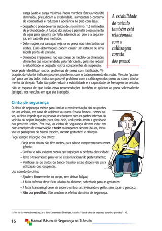 16
carga (vazio e carga máxima). Pneus murchos têm sua vida útil
diminuída, prejudicam a estabilidade, aumentam o consumo
de combustível e reduzem a aderência ao piso com água.
• Desgaste: o pneu deve ter sulcos de, no mínimo, 1,6 milímetro
de profundidade. A função dos sulcos é permitir o escoamento
da água para garantir perfeita aderência ao piso e a seguran-
ça, em caso de piso molhado.
• Deformações na carcaça: veja se os pneus não têm bolhas ou
cortes. Essas deformações podem causar um estouro ou uma
rápida perda de pressão.
• Dimensões irregulares: não use pneus de modelo ou dimensões
diferentes das recomendadas pelo fabricante, para não reduzir
a estabilidade e desgastar outros componentes da suspensão.
Você pode identificar outros problemas de pneus com facilidade. Vi-
brações do volante indicam possíveis problemas com o balanceamento das rodas. Veículo “puxan-
do” para um dos lados indica um possível problema com a calibragem dos pneus ou com o alinha-
mento da direção. Tudo isso pode reduzir a estabilidade e a capacidade de frenagem do veículo.
Não se esqueça de que todas essas recomendações também se aplicam ao pneu sobressalente
(estepe), nos veículos em que ele é exigido.
Cinto de segurança
O cinto de segurança existe para limitar a movimentação dos ocupantes
de um veículo, em caso de acidente ou numa freada brusca. Nesses ca-
sos, o cinto impede que as pessoas se choquem com as partes internas do
veículo ou sejam lançadas para fora dele, reduzindo assim a gravidade
das possíveis lesões. Por isso, os cintos de segurança devem estar em
boas condições de conservação e todos os ocupantes devem usá-los, inclu-
sive os passageiros do banco traseiro, mesmo gestantes* e crianças.
Faça sempre inspeção dos cintos:
• Veja se os cintos não têm cortes, para não se romperem numa emer-
gência;
• Confira se não existem dobras que impeçam a perfeita elasticidade;
• Teste o travamento para ver se estão funcionando perfeitamente;
• Verifique se os cintos do banco traseiro estão disponíveis para
utilização dos ocupantes.
Uso correto do cinto:
• Ajuste-o firmemente ao corpo, sem deixar folgas;
• A faixa inferior deve ficar abaixo do abdome, sobretudo para as gestantes;
• A faixa transversal deve vir sobre o ombro, atravessando o peito, sem tocar o pescoço;
• Não use presilhas. Elas anulam os efeitos do cinto de segurança.
(*) Ver no site www.abramet.org.br o item Consensos e Diretrizes, trabalho “Uso do cinto de segurança durante a gravidez” - NE.
A estabilidade
do veículo
também está
relacionada
com a
calibragem
correta
dos pneus!
 