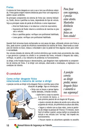 18
Freios
O sistema de freios desgasta-se com o uso e tem sua eficiência reduzi-
da. Freios gastos exigem maiores distâncias para frear com segurança e
podem causar acidentes.
Os principais componentes do sistema de freios são: sistema hidráuli-
co, fluido, discos e pastilhas ou lonas, dependendo do tipo de veículo.
Veja as principais razões de perda de eficiência e como inspecionar:
• Nível de fluido baixo: é só observar o nível do reservatório;
• Vazamento de fluido: observe a existência de manchas no piso
sob o veículo;
• Disco e pastilhas gastos: verifique com profissional habilitado;
• Lonas gastas: verifique com profissional habilitado.
Quando Você atravessa locais encharcados ou com poças de água, utilizando veículo com freios a
lona, pode ocorrer a perda de eficiência momentânea do sistema de freios. Observando as condi-
ções do trânsito no local, reduza a velocidade e pise no pedal de freio algumas vezes para voltar
à normalidade.
Nos veículos dotados de sistema ABS (central eletrônica que recebe sinais provenientes das rodas
e que gerencia a pressão no cilindro e no comando dos freios, evitando o bloqueio das rodas),
verifique, no painel, a luz indicativa de problemas no funcionamento.
Ao dirigir, evite freadas bruscas e desnecessárias, que desgastam mais rapidamente os componen-
tes do sistema de freios. É só dirigir com atenção, observando a sinalização, a legislação e as
condições do trânsito.
O condutor
Como evitar desgaste físico
relacionado à maneira de sentar e dirigir
A posição correta ao dirigir evita desgaste físico e contribui para evitar
situações de perigo. Siga as orientações:
• Dirija com os braços e pernas ligeira-
mente dobrados, evitando tensões;
• Apóie bem o corpo no assento
e no encosto do banco, o
mais próximo possível de um ângulo de 90 graus;
• Ajuste o encosto de cabeça de acordo com a altura dos
ocupantes do veículo, de preferência na altura dos olhos;
• Segure o volante com as duas mãos, como os pontei-
ros do relógio na posição de 9 horas e 15 minutos. Assim
Você vê melhor o painel, acessa melhor os comandos do
veículo e nos veículos com “air-bag” não impede seu
funcionamento;
• Procure manter os calcanhares apoiados no assoalho
Para frear
com segurança,
é preciso
estar atento.
Mantenha
distância
segura e
freios em
bom estado!
A posição
correta
ao dirigir
produz menos
desgaste físico
e aumenta a
sua segurança!
 