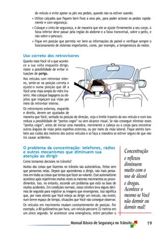 19
do veículo e evite apoiar os pés nos pedais, quando não os estiver usando;
• Utilize calçados que fiquem bem fixos a seus pés, para poder acionar os pedais rapida-
mente e com segurança;
• Coloque o cinto de segurança, e de maneira que ele se ajuste firmemente a seu corpo. A
faixa inferior deve passar pela região do abdome e a faixa transversal, sobre o peito, e
não sobre o pescoço;
• Fique em posição que permita ver bem as informações do painel e verifique sempre o
funcionamento de sistemas importantes, como, por exemplo, a temperatura do motor.
Uso correto dos retrovisores
Quanto mais Você vê o que aconte-
ce a sua volta enquanto dirige,
maior a possibilidade de evitar si-
tuações de perigo.
Nos veículos com retrovisor inter-
no, sente-se na posição correta e
ajuste-o numa posição que dê a
Você uma visão ampla do vidro tra-
seiro. Não coloque bagagens ou ob-
jetos que impeçam sua visão por
meio do retrovisor interno.
Os retrovisores externos, esquerdo
e direito, devem ser ajustados de
maneira que Você, sentado na posição de direção, veja o limite traseiro do seu veículo e com isso
reduza a possibilidade de “pontos cegos” ou sem alcance visual. Se não conseguir eliminar esses
“pontos cegos”, antes de iniciar uma manobra, movimente a cabeça ou o corpo para encontrar
outros ângulos de visão pelos espelhos externos, ou por meio da visão lateral. Fique atento tam-
bém aos ruídos dos motores dos outros veículos e só faça a manobra se estiver seguro de que não
irá causar acidentes.
O problema da concentração: telefones, rádios
e outros mecanismos que diminuem sua
atenção ao dirigir
Como tomamos decisões no trânsito?
Muitas das coisas que fazemos no trânsito são automáticas, feitas sem
que pensemos nelas. Depois que aprendemos a dirigir, não mais pensa-
mos em todas as coisas que temos que fazer ao volante. Esse automatismo
acontece após repetirmos muitas vezes os mesmos movimentos ou proce-
dimentos. Isso, no entanto, esconde um problema que está na base de
muitos acidentes. Em condições normais, nosso cérebro leva alguns déci-
mos de segundo para registrar as imagens que enxergamos. Isso significa
que, por mais atento que Você esteja ao dirigir um veículo, vão existir,
num breve espaço de tempo, situações que Você não consegue observar.
Os veículos em movimento mudam constantemente de posição. Por
exemplo, a 80 quilômetros por hora, um veículo percorre 22 metros em
um único segundo. Se acontecer uma emergência, entre perceber o
Concentração
e reflexos
diminuem
muito com o
uso de álcool
e drogas.
Acontece o
mesmo se Você
não dormir ou
dormir mal!
 