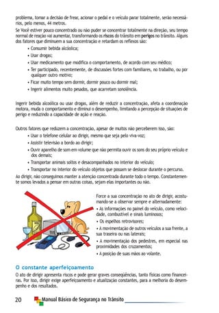 20
problema, tomar a decisão de frear, acionar o pedal e o veículo parar totalmente, serão necessá-
rios, pelo menos, 44 metros.
Se Você estiver pouco concentrado ou não puder se concentrar totalmente na direção, seu tempo
normal de reação vai aumentar, transformando os riscos do trânsito em perigos no trânsito. Alguns
dos fatores que diminuem a sua concentração e retardam os reflexos são:
• Consumir bebida alcóolica;
• Usar drogas;
• Usar medicamento que modifica o comportamento, de acordo com seu médico;
• Ter participado, recentemente, de discussões fortes com familiares, no trabalho, ou por
qualquer outro motivo;
• Ficar muito tempo sem dormir, dormir pouco ou dormir mal;
• Ingerir alimentos muito pesados, que acarretam sonolência.
Ingerir bebida alcoólica ou usar drogas, além de reduzir a concentração, afeta a coordenação
motora, muda o comportamento e diminui o desempenho, limitando a percepção de situações de
perigo e reduzindo a capacidade de ação e reação.
Outros fatores que reduzem a concentração, apesar de muitos não perceberem isso, são:
• Usar o telefone celular ao dirigir, mesmo que seja pelo viva-voz;
• Assistir televisão a bordo ao dirigir;
• Ouvir aparelho de som em volume que não permita ouvir os sons do seu próprio veículo e
dos demais;
• Transportar animais soltos e desacompanhados no interior do veículo;
• Transportar no interior do veículo objetos que possam se deslocar durante o percurso.
Ao dirigir, não conseguimos manter a atenção concentrada durante todo o tempo. Constantemen-
te somos levados a pensar em outras coisas, sejam elas importantes ou não.
Force a sua concentração no ato de dirigir, acostu-
mando-se a observar sempre e alternadamente:
• As informações no painel do veículo, como veloci-
dade, combustível e sinais luminosos;
• Os espelhos retrovisores;
• A movimentação de outros veículos a sua frente, a
sua traseira ou nas laterais;
• A movimentação dos pedestres, em especial nas
proximidades dos cruzamentos;
• A posição de suas mãos ao volante.
O constante aperfeiçoamento
O ato de dirigir apresenta riscos e pode gerar graves conseqüências, tanto físicas como financei-
ras. Por isso, dirigir exige aperfeiçoamento e atualização constantes, para a melhoria do desem-
penho e dos resultados.
 