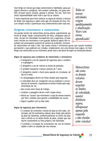 21
Você dirige um veículo que exige conhecimento e habilidade, passa por
lugares diversos e complexos, nem sempre conhecidos, nos quais tam-
bém circulam outros veículos, pessoas e animais. Por isso, Você tem
muita responsabilidade sobre tudo o que faz ao volante.
É muito importante para Você conhecer as regras de trânsito, a técnica
de dirigir com segurança e saber como agir em situações de risco. Pro-
cure sempre revisar e aperfeiçoar seus conhecimentos sobre tudo isso.
Dirigindo ciclomotores e motocicletas
Um grande número de motociclistas precisa alterar urgentemente sua
forma de dirigir. Mudar constantemente de faixa, ultrapassar pela di-
reita, circular em velocidades incompatíveis com a segurança, circular
entre veículos em movimento e sem guardar distância segura têm re-
sultado num preocupante aumento do número de acidentes, envolven-
do motocicletas em todo o País. São muitas mortes e ferimentos graves que causam invalidez
permanente e que poderiam ser evitados, simplesmente com uma direção mais segura. Se Você
dirige uma motocicleta ou um ciclomotor, pense nisso e não deixe de seguir as orientações abaixo.
Regras de segurança para condutores de motocicletas e ciclomotores
• É obrigatório o uso de capacete de segurança para o condutor
e o passageiro;
• É obrigatório o uso de viseiras ou óculos de proteção;
• É proibido transportar crianças menores de 7 anos;
• É obrigatório manter o farol aceso quando em circulação, de
dia ou à noite;
• As ultrapassagens devem ser feitas sempre pela esquerda;
• A velocidade deve ser compatível com as condições e circuns-
tâncias do momento, respeitando os limites fixados pela regu-
lamentação da via;
• Não circule entre faixas de tráfego;
• Condutor e passageiro devem vestir roupas claras;
• Solicite ao “carona” que movimente o corpo da mesma maneira
que Você, condutor, para garantir a estabilidade nas curvas;
• Segure o guidom com as duas mãos.
Regras de segurança para ciclomotores
• O condutor de ciclomotor (veículo de duas ou três rodas, mo-
torizado, até 50 centímetros cúbicos) deve dirigir pela direita
da pista de rolamento, preferencialmente no centro da faixa
mais à direita ou no bordo direito da pista, sempre que não
houver acostamento ou faixa própria a ele destinada;
• É proibida a circulação de ciclomotores nas vias de trânsito
rápido e sobre as calçadas das vias urbanas.
Todas as
nossas
atividades
exigem
aperfeiçoamento
e atualização.
Viver é um
eterno
aprendizado!
Motocicletas
são como
os demais
veículos:
devem
respeitar
os limites
de velocidade,
manter
distância
segura,
ultrapassar
apenas pela
esquerda
e não circular
entre veículos!
 