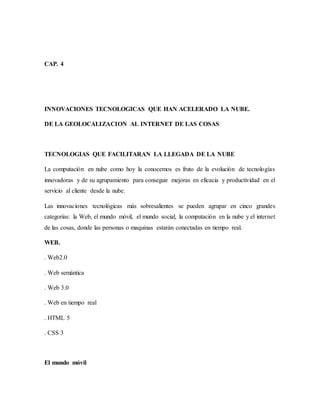 CAP. 4
INNOVACIONES TECNOLOGICAS QUE HAN ACELERADO LA NUBE.
DE LA GEOLOCALIZACION AL INTERNET DE LAS COSAS
TECNOLOGIAS QUE FACILITARAN LA LLEGADA DE LA NUBE
La computación en nube como hoy la conocemos es fruto de la evolución de tecnologías
innovadoras y de su agrupamiento para conseguir mejoras en eficacia y productividad en el
servicio al cliente desde la nube.
Las innovaciones tecnológicas más sobresalientes se pueden agrupar en cinco grandes
categorías: la Web, el mundo móvil, el mundo social, la computación en la nube y el internet
de las cosas, donde las personas o maquinas estarán conectadas en tiempo real.
WEB.
. Web2.0
. Web semántica
. Web 3.0
. Web en tiempo real
. HTML 5
. CSS 3
El mundo móvil
 