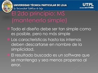 Todo el diseño debe ser tan simple como es posible, pero no más simple Las características hasta las internas deben descartarse en nombre de la simplicidad. El resultado buscado es un software que se mantenga y sea menos propenso al error. 