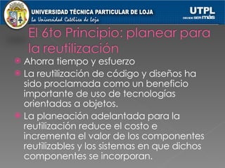 Ahorra tiempo y esfuerzo La reutilización de código y diseños ha sido proclamada como un beneficio importante de uso de tecnologías orientadas a objetos. La planeación adelantada para la reutilización reduce el costo e incrementa el valor de los componentes reutilizables y los sistemas en que dichos componentes se incorporan. 