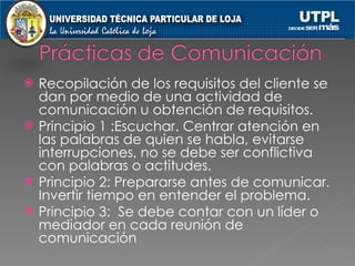 Recopilación de los requisitos del cliente se dan por medio de una actividad de comunicación u obtención de requisitos. Principio 1 :Escuchar. Centrar atención en las palabras de quien se habla, evitarse interrupciones, no se debe ser conflictiva con palabras o actitudes. Principio 2: Prepararse antes de comunicar. Invertir tiempo en entender el problema. Principio 3:  Se debe contar con un líder o mediador en cada reunión de comunicación 