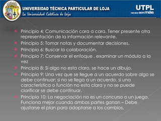 Principio 4: Comunicación cara a cara. Tener presente otra representación de la información relevante. Principio 5: Tomar notas y documentar decisiones. Principio 6: Buscar la colaboración.  Principio 7: Conservar el enfoque , examinar un módulo a la vez Principio 8: Si algo no esta claro, se hace un dibujo.  Principio 9: Una vez que se llegue a un acuerdo sobre algo se debe continuar; si no se llega a un acuerdo, si una característica o función no esta clara y no se puede clarificar se debe continuar. Principio 10: La negociación no es un concurso o un juego. Funciona mejor cuando ambas partes ganan – Debe ajustarse el plan para adaptarse a los cambios. 