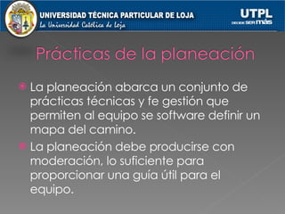 La planeación abarca un conjunto de prácticas técnicas y fe gestión que permiten al equipo se software definir un mapa del camino. La planeación debe producirse con moderación, lo suficiente para proporcionar una guía útil para el equipo. 