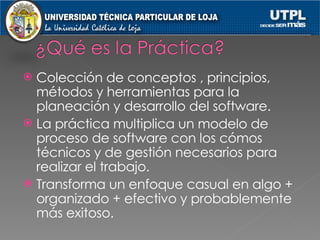 Colección de conceptos , principios, métodos y herramientas para la planeación y desarrollo del software. La práctica multiplica un modelo de proceso de software con los cómos técnicos y de gestión necesarios para realizar el trabajo. Transforma un enfoque casual en algo + organizado + efectivo y probablemente más exitoso. 