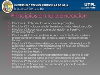 Principio #1: Entender los alcances del proyectos. Principio #2: Involucrar al cliente en la actividad de planeación Principio #3: Reconocer que la planeación es iterativa. –Retroalimentación. Principio #4: Estimar con base en el conocimiento disponible – proporcionar un indicio del esfuerzo, costo y duración de las tareas. Principio #5: Considerar el riesgo cuando se define el plan – El plan debe ajustarse ante la posibilidad de que uno o mas de estos riesgos se torne un problema real. Principio #6: Ser Realista Principio #7: Ajustar la granularidad mientras se define el plan Principio #8: Definir como se intentará asegurar la calidad. Principio #9: Describir como se pretende incluir el cambio Principio #10: Adoptar el plan a menudo y hacer los ajustes cuando estos se requieren. 