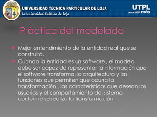Mejor entendimiento de la entidad real que se construirá. Cuando la entidad es un software , el modelo debe ser capaz de representar la información que el software transforma, la arquitectura y las funciones que permiten que ocurra la transformación , las características que desean los usuarios y el comportamiento del sistema conforme se realiza la transformación 