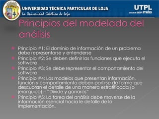 Principio #1: El dominio de información de un problema debe representarse y entenderse Principio #2: Se deben definir las funciones que ejecuta el software Principio #3: Se debe representar el comportamiento del software  Principio #4: Los modelos que presentan información, función y comportamiento deben partirse de forma que descubran el detalle de una manera estratificada (o jerárquica) – “Divide y ganarás” Principio #5: La tarea del análisis debe moverse de la información esencial hacia le detalle de la implementación. 