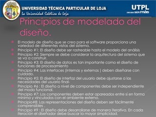 El modelo de diseño que se crea para el software proporciona una variedad de diferentes vistas del sistema. Principio #1: El diseño debe ser rastreable hasta el modelo del análisis Principio #2: Siempre se debe considerar la arquitectura del sistema que se va a construir. Principio #3: El diseño de datos es tan importante como el diseño de funciones de procesamiento Principio #4: Las interfaces (internas y externas ) deben diseñarse con cuidado. Principio #5: El diseño de interfaz del usuario debe ajustarse a las necesidades del usuario final- Principio #6 : El diseño a nivel de componentes debe ser independiente del modo funcional. Principio #7: Los componentes deben estar apareados entre sí en forma mínima y vinculados con el ambiente externo. Principio#8: Las representaciones del diseño deben ser fácilmente comprensibles . Principio #9 : El diseño debe desarrollarse de manera iterativa. En cada iteración el diseñador debe buscar la mayor simplicidad. 