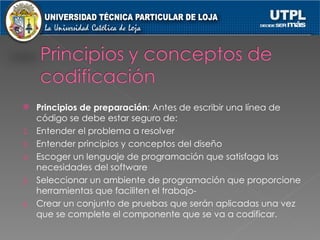 Principios de preparación : Antes de escribir una línea de código se debe estar seguro de: Entender el problema a resolver Entender principios y conceptos del diseño Escoger un lenguaje de programación que satisfaga las necesidades del software Seleccionar un ambiente de programación que proporcione herramientas que faciliten el trabajo- Crear un conjunto de pruebas que serán aplicadas una vez que se complete el componente que se va a codificar. 