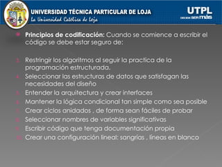 Principios de codificación:  Cuando se comience a escribir el código se debe estar seguro de: Restringir los algoritmos al seguir la practica de la programación estructurada. Seleccionar las estructuras de datos que satisfagan las necesidades del diseño Entender la arquitectura y crear interfaces Mantener la lógica condicional tan simple como sea posible Crear ciclos anidados , de forma sean fáciles de probar Seleccionar nombres de variables significativas Escribir código que tenga documentación propia Crear una configuración lineal: sangrías , líneas en blanco 
