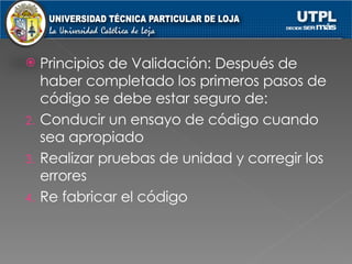 Principios de Validación: Después de haber completado los primeros pasos de código se debe estar seguro de: Conducir un ensayo de código cuando sea apropiado Realizar pruebas de unidad y corregir los errores Re fabricar el código 