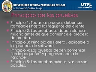 Principio 1: Todas las pruebas deben ser rastreables hasta los requisitos del cliente Principio 2: Las pruebas se deben planear mucho antes de que comience el proceso de prueba. Principio 3: Principio de Pareto , aplicable a las pruebas de software Principio 4: Las pruebas deben comenzar “en lo pequeño” y progresar hacia lo “grande”. Principio 5: Las pruebas exhaustivas no son posibles. 
