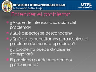 ¿A quien le interesa la solución del problema? ¿Qué aspectos se desconocen? ¿Qué datos necesitamos para resolver el problema de manera apropiada? ¿El problema puede dividirse en categorías? El problema puede representarse gráficamente? 