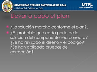 ¿La solución marcha conforme el plan?. ¿Es probable que cada parte de la solución del componente sea correcta?¿Se ha revisado el diseño y el código? ¿Se han aplicado pruebas de corrección? 