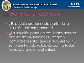 ¿Es posible probar cada parte de la solución del componente? ¿La solución produce resultados acordes con los datos, funciones , rasgos y comportamientos que se requieren?. ¿El software ha sido validado contra todos los requisitos de los clientes? 