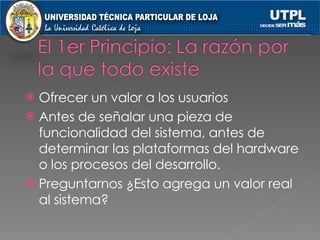 Ofrecer un valor a los usuarios Antes de señalar una pieza de funcionalidad del sistema, antes de determinar las plataformas del hardware o los procesos del desarrollo. Preguntarnos ¿Esto agrega un valor real al sistema? 