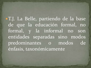 T.J. La Belle, partiendo de la base de que la educación formal, no formal, y la informal no son entidades separadas sino modos predominantes o modos de énfasis, taxonómicamente