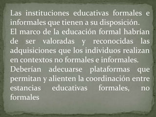 Las instituciones educativas formales e informales que tienen a su disposición.El marco de la educación formal habrían de ser valoradas y reconocidas las adquisiciones que los individuos realizan en contextos no formales e informales.Deberían adecuarse plataformas que permitan y alienten la coordinación entre estancias educativas formales, no formales
