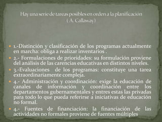 Hay una serie de tareas posibles en orden a la planificación ( A. Callaway)1.-Distinción y clasificación de los programas actualmente en marcha: obliga a realizar inventarios .2.- Formulaciones de prioridades: su formulación proviene del análisis de las carencias educativas en distintos niveles.3.-Evaluaciones  de los programas: constituye una tarea extraordinariamente compleja.4.- Administración y coordinación: exige la educación de canales de información y coordinación entre los departamentos gubernamentales y entres estas las privadas para todo lo que pueda referirse a iniciativas de educación no formal.4.- Fuentes de financiación: la financiación de las actividades no formales proviene de fuentes múltiples