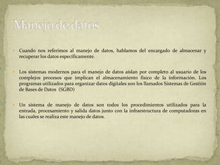 Cuando nos referimos al manejo de datos, hablamos del encargado de almacenar y recuperar los datos específicamente. Los sistemas modernos para el manejo de datos aíslan por completo al usuario de los complejos procesos que implican el almacenamiento físico de la información. Los programas utilizados para organizar datos digitales son los llamados Sistemas de Gestión de Bases de Datos  (SGBD)Un sistema de manejo de datos son todos los procedimientos utilizados para la entrada, procesamiento y salida datos junto con la infraestructura de computadoras en las cuales se realiza este manejo de datos. Manejo de datos