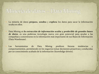 La minería de datos prepara, sondea y explora los datos para sacar la información oculta en ellos.Data Mining es la extracción de información oculta y predecible de grandes bases de datos, es una poderosa tecnología nueva con gran potencial para ayudar a las compañías a concentrarse en la información más importante de sus Bases de Información (Data Warehouse). Las herramientas de Data Mining predicen futuras tendencias y comportamientos, permitiendo en los negocios tomar decisiones proactivas y conducidas por un conocimiento acabado de la información (knowledge-driven).Minería de datos – Data Mining
