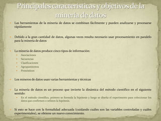 Principales características y objetivos de la minería de datosLas herramientas de la minería de datos se combinan fácilmente y pueden analizarse y procesarse rápidamenteDebido a la gran cantidad de datos, algunas veces resulta necesario usar procesamiento en paralelo para la minería de datosLa minería de datos produce cinco tipos de información:AsociacionesSecuenciasClasificacionesAgrupamientosPronósticosLos mineros de datos usan varias herramientas y técnicasLa minería de datos es un proceso que invierte la dinámica del método científico en el siguiente sentido:En el método científico, primero se formula la hipótesis y luego se diseña el experimento para coleccionar los datos que confirmen o refuten la hipótesis.Si esto se hace con la formalidad adecuada (cuidando cuáles son las variables controladas y cuáles experimentales), se obtiene un nuevo conocimiento.