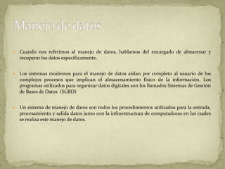 Cuando nos referimos al manejo de datos, hablamos del encargado de almacenar y recuperar los datos específicamente. Los sistemas modernos para el manejo de datos aíslan por completo al usuario de los complejos procesos que implican el almacenamiento físico de la información. Los programas utilizados para organizar datos digitales son los llamados Sistemas de Gestión de Bases de Datos  (SGBD)Un sistema de manejo de datos son todos los procedimientos utilizados para la entrada, procesamiento y salida datos junto con la infraestructura de computadoras en las cuales se realiza este manejo de datos. Manejo de datos