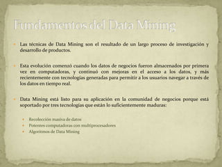 Las técnicas de Data Mining son el resultado de un largo proceso de investigación y desarrollo de productos. Esta evolución comenzó cuando los datos de negocios fueron almacenados por primera vez en computadoras, y continuó con mejoras en el acceso a los datos, y más recientemente con tecnologías generadas para permitir a los usuarios navegar a través de los datos en tiempo real. Data Mining está listo para su aplicación en la comunidad de negocios porque está soportado por tres tecnologías que están lo suficientemente maduras:Recolección masiva de datosPotentes computadoras con multiprocesadoresAlgoritmos de Data MiningFundamentos del Data Mining