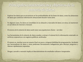 Explorar los datos que se encuentran en las profundidades de las bases de datos, como los almacenes de datos que contienen información almacenada durante varios añosEn algunos casos, los datos se consolidan en un almacén y mercados de datos; en otros, se mantienen en servidores de Internet e IntranetEl entorno de la minería de datos suele tener una arquitectura cliente – servidorLas herramientas de la minería de datos ayudan a extraer el mineral de la información enterrado en archivos corporativos o en registros públicos, archivadosEl minero es, muchas veces un usuario final con poca o ninguna habilidad de programación, facultado por barrenadoras de datos y otras poderosas herramientas indagatorias para efectuar preguntas y obtener rápidamente respuestasHurgar y sacudir a menudo implica el descubrimiento de resultados valiosos e inesperados.Principales características y objetivos de la minería de datos