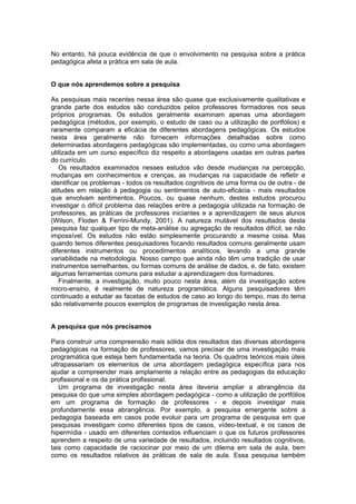 No entanto, há pouca evidência de que o envolvimento na pesquisa sobre a prática
pedagógica afeta a prática em sala de aula.


O que nós aprendemos sobre a pesquisa

As pesquisas mais recentes nessa área são quase que exclusivamente qualitativas e
grande parte dos estudos são conduzidos pelos professores formadores nos seus
próprios programas. Os estudos geralmente examinam apenas uma abordagem
pedagógica (métodos, por exemplo, o estudo de caso ou a utilização de portfólios) e
raramente comparam a eficácia de diferentes abordagens pedagógicas. Os estudos
nesta área geralmente não fornecem informações detalhadas sobre como
determinadas abordagens pedagógicas são implementadas, ou como uma abordagem
utilizada em um curso específico diz respeito a abordagens usadas em outras partes
do currículo.
   Os resultados examinados nesses estudos vão desde mudanças na percepção,
mudanças em conhecimentos e crenças, as mudanças na capacidade de refletir e
identificar os problemas - todos os resultados cognitivos de uma forma ou de outra - de
atitudes em relação à pedagogia ou sentimentos de auto-eficácia - mais resultados
que envolvam sentimentos. Poucos, ou quase nenhum, destes estudos procurou
investigar o difícil problema das relações entre a pedagogia utilizada na formação de
professores, as práticas de professores iniciantes e a aprendizagem de seus alunos
(Wilson, Floden & Ferrini-Mundy, 2001). A natureza mutável dos resultados desta
pesquisa faz qualquer tipo de meta-análise ou agregação de resultados difícil, se não
impossível. Os estudos não estão simplesmente procurando a mesma coisa. Mas
quando temos diferentes pesquisadores focando resultados comuns geralmente usam
diferentes instrumentos ou procedimentos analíticos, levando a uma grande
variabilidade na metodologia. Nosso campo que ainda não têm uma tradição de usar
instrumentos semelhantes, ou formas comuns de análise de dados, e, de fato, existem
algumas ferramentas comuns para estudar a aprendizagem dos formadores.
   Finalmente, a investigação, muito pouco nesta área, além da investigação sobre
micro-ensino, é realmente de natureza programática. Alguns pesquisadores têm
continuado a estudar as facetas de estudos de caso ao longo do tempo, mas do tema
são relativamente poucos exemplos de programas de investigação nesta área.


A pesquisa que nós precisamos

Para construir uma compreensão mais sólida dos resultados das diversas abordagens
pedagógicas na formação de professores, vamos precisar de uma investigação mais
programática que esteja bem fundamentada na teoria. Os quadros teóricos mais úteis
ultrapassariam os elementos de uma abordagem pedagógica específica para nos
ajudar a compreender mais amplamente a relação entre as pedagogias da educação
profissional e os da prática profissional.
   Um programa de investigação nesta área deveria ampliar a abrangência da
pesquisa do que uma simples abordagem pedagógica - como a utilização de portfólios
em um programa de formação de professores - e depois investigar mais
profundamente essa abrangência. Por exemplo, a pesquisa emergente sobre a
pedagogia baseada em casos pode evoluir para um programa de pesquisa em que
pesquisas investigam como diferentes tipos de casos, vídeo-textual, e os casos de
hipermídia - usado em diferentes contextos influenciam o que os futuros professores
aprendem a respeito de uma variedade de resultados, incluindo resultados cognitivos,
tais como capacidade de raciocinar por meio de um dilema em sala de aula, bem
como os resultados relativos às práticas de sala de aula. Essa pesquisa também
 