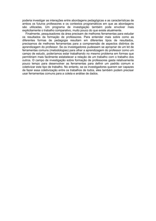 poderia investigar as interações entre abordagens pedagógicas e as características de
ambos os futuros professores e os contextos programáticos em que as abordagens
são utilizadas. Um programa de investigação também pode envolver mais
explicitamente o trabalho comparativo, muito pouco do que existe atualmente.
   Finalmente, pesquisadores da área precisam de melhores ferramentas para estudar
os resultados da formação de professores. Para entender mais sobre como as
diferentes formas de pedagogia resultam em diferentes tipos de resultados,
precisamos de melhores ferramentas para a compreensão de aspectos distintos de
aprendizagem do professor. Se os investigadores pudessem se apropriar de um kit de
ferramentas comuns (metodologias) para olhar a aprendizagem do professor como um
campo de estudo, poderíamos estar trabalhando no mesmo problema em formas que
permitiriam mais facilmente estabelecer a relação de um trabalho com o trabalho dos
outros. O campo de investigação sobre formação de professores gasta relativamente
pouco tempo para desenvolver as ferramentas para definir um padrão comum e
coletivizar este tipo de trabalho. No entanto, se os investigadores querem ser capazes
de fazer essa coletivização entre os trabalhos de todos, eles também podem precisar
usar ferramentas comuns para a coleta e análise de dados.
 