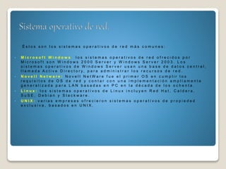 É s t o s s o n l o s s i s t e m a s o p e r a t i v o s d e r e d m á s c o m u n e s :
 M i c r o s o f t W i n d o w s : l o s s i s t e m a s o p e r a t i v o s d e r e d o f r e c i d o s p o r
M i c r o s o f t s o n W i n d o w s 2 0 0 0 S e r v e r y W i n d o w s S e r v e r 2 0 0 3 . L o s
s i s t e m a s o p e r a t i v o s d e W i n d o w s S e r v e r u s a n u n a b a s e d e d a t o s c e n t r a l ,
l l a m a d a A c t i v e D i r e c t o r y , p a r a a d m i n i s t r a r l o s r e c u r s o s d e r e d .
 N o v e l l N e t w a r e : N o v e l l N e t W a r e f u e e l p r i m e r O S e n c u m p l i r l o s
r e q u i s i t o s d e O S d e r e d y c o n t a r c o n u n a i m p l e m e n t a c i ó n a m p l i a m e n t e
g e n e r a l i z a d a p a r a L A N b a s a d a s e n P C e n l a d é c a d a d e l o s o c h e n t a .
 L i n u x : l o s s i s t e m a s o p e r a t i v o s d e L i n u x i n c l u y e n R e d H a t , C a l d e r a ,
S u S E , D e b i a n y S l a c k w a r e .
 U N I X : v a r i a s e m p r e s a s o f r e c i e r o n s i s t e m a s o p e r a t i v o s d e p r o p i e d a d
e x c l u s i v a , b a s a d o s e n U N I X .
 