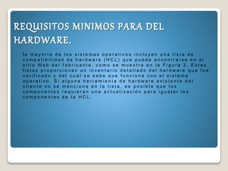 l a m a y o r í a d e l o s s i s t e m a s o p e r a t i v o s i n c l u y e n u n a l i s t a d e
c o m p a t i b i l i d a d d e h a r d w a r e ( H C L ) q u e p u e d e e n c o n t r a r s e e n e l
s i t i o W e b d e l f a b r i c a n t e , c o m o s e m u e s t r a e n l a F i g u r a 2 . E s t a s
l i s t a s p r o p o r c i o n a n u n i n v e n t a r i o d e t a l l a d o d e l h a r d w a r e q u e f u e
v e r i f i c a d o y d e l c u a l s e s a b e q u e f u n c i o n a c o n e l s i s t e m a
o p e r a t i v o . S i a l g u n a h e r r a m i e n t a d e h a r d w a r e e x i s t e n t e d e l
c l i e n t e n o s e m e n c i o n a e n l a l i s t a , e s p o s i b l e q u e l o s
c o m p o n e n t e s r e q u i e r a n u n a a c t u a l i z a c i ó n p a r a i g u a l a r l o s
c o m p o n e n t e s d e l a H C L .
 