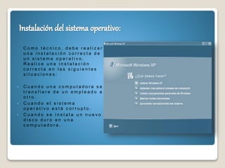 C o m o t é c n i c o , d e b e r e a l i z a r
u n a i n s t a l a c i ó n c o r r e c t a d e
u n s i s t e m a o p e r a t i v o .
R e a l i c e u n a i n s t a l a c i ó n
c o r r e c t a e n l a s s i g u i e n t e s
s i t u a c i o n e s :
 C u a n d o u n a c o m p u t a d o r a s e
t r a n s f i e r e d e u n e m p l e a d o a
o t r o .
 C u a n d o e l s i s t e m a
o p e r a t i v o e s t á c o r r u p t o .
 C u a n d o s e i n s t a l a u n n u e v o
d i s c o d u r o e n u n a
c o m p u t a d o r a .
 