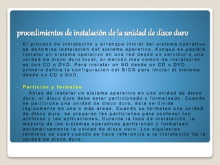  E l p r o c e s o d e i n s t a l a c i ó n y a r r a n q u e i n i c i a l d e l s i s t e m a o p e r a t i v o
s e d e n o m i n a i n s t a l a c i ó n d e l s i s t e m a o p e r a t i v o . A u n q u e e s p o s i b l e
i n s t a l a r u n s i s t e m a o p e r a t i v o e n u n a r e d d e s d e u n s e r v i d o r o u n a
u n i d a d d e d i s c o d u r o l o c a l , e l m é t o d o m á s c o m ú n d e i n s t a l a c i ó n
e s c o n C D o D V D . P a r a i n s t a l a r u n S O d e s d e u n C D o D V D ,
p r i m e r o d e f i n a l a c o n f i g u r a c i ó n d e l B I O S p a r a i n i c i a r e l s i s t e m a
d e s d e u n C D o D V D .
 P a r t i c i ó n y f o r m a t e o
A n t e s d e i n s t a l a r u n s i s t e m a o p e r a t i v o e n u n a u n i d a d d e d i s c o
d u r o , e l d i s c o d u r o d e b e e s t a r p a r t i c i o n a d o y f o r m a t e a d o . C u a n d o
s e p a r t i c i o n a u n a u n i d a d d e d i s c o d u r o , é s t a s e d i v i d e
l ó g i c a m e n t e e n u n a o m á s á r e a s . C u a n d o s e f o r m a t e a u n a u n i d a d
d e d i s c o d u r o , s e p r e p a r a n l a s p a r t i c i o n e s p a r a c o n t e n e r l o s
a r c h i v o s y l a s a p l i c a c i o n e s . D u r a n t e l a f a s e d e i n s t a l a c i ó n , l a
m a y o r í a d e l o s s i s t e m a s o p e r a t i v o s p a r t i c i o n a n y f o r m a t e a n
a u t o m á t i c a m e n t e l a u n i d a d d e d i s c o d u r o . L o s s i g u i e n t e s
t é r m i n o s s e u s a n c u a n d o s e h a c e r e f e r e n c i a a l a i n s t a l a c i ó n d e l a
u n i d a d d e d i s c o d u r o :
 